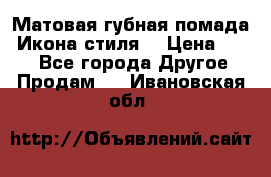 Матовая губная помада “Икона стиля“ › Цена ­ 499 - Все города Другое » Продам   . Ивановская обл.